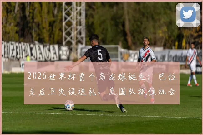 2026世界杯首个乌龙球诞生：巴拉圭后卫失误送礼，美国队抓住机会1-0领先