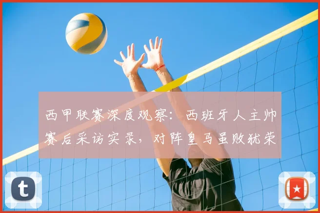 西甲联赛深度观察：西班牙人主帅赛后采访实录，对阵皇马虽败犹荣，解析2026赛季关键战局转折点