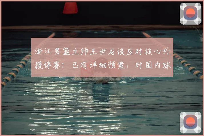 浙江男篮主帅王世龙谈应对核心外援停赛：已有详细预案，对国内球员阵容充满信心