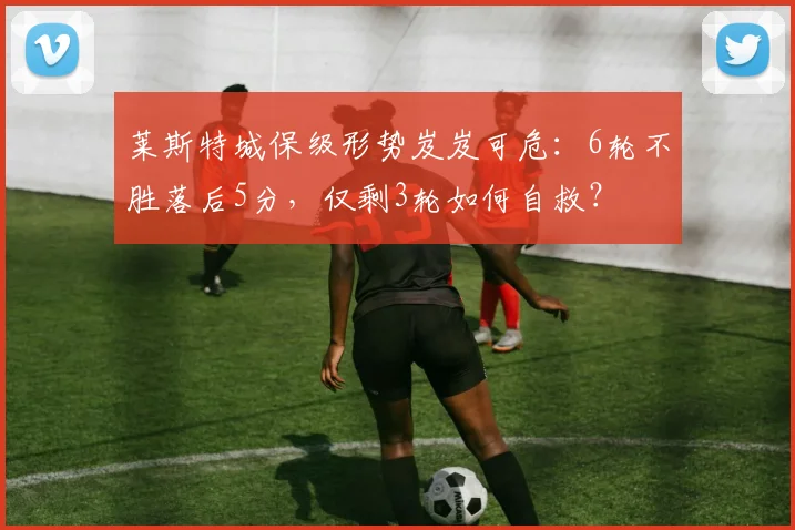 莱斯特城保级形势岌岌可危：6轮不胜落后5分，仅剩3轮如何自救？
