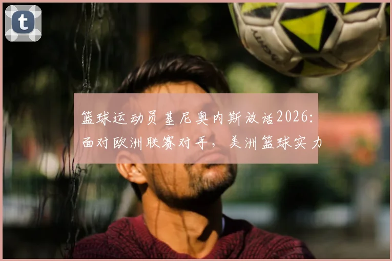 篮球运动员基尼奥内斯放话2026：面对欧洲联赛对手，美洲篮球实力与自信的深层解读