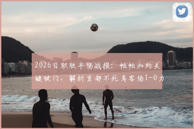 2026日职联半场战报：帕帕加约关键破门，解析京都不死鸟客场1-0力克福冈黄蜂战术布局