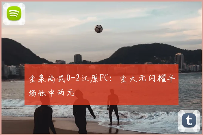 金泉尚武0-2江原FC：金大元闪耀半场独中两元