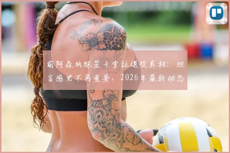前阿森纳球星卡索拉退役真相：坦言感觉不再重要，2026年最新动态与未来计划解读
